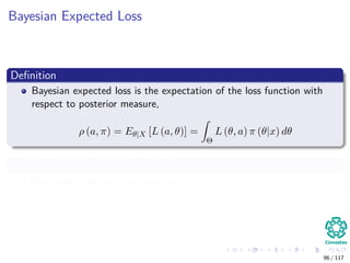 Bayesian Expected Loss
Deﬁnition
Bayesian expected loss is the expectation of the loss function with
respect to posterior measure,
ρ (a, π) = Eθ|X [L (a, θ)] =
Θ
L (θ, a) π (θ|x) dθ
Here, we have an important principle
Referring to the less possible loss!!!
96 / 117
 