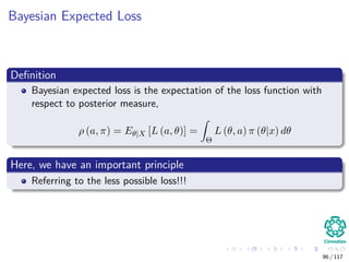 Bayesian Expected Loss
Deﬁnition
Bayesian expected loss is the expectation of the loss function with
respect to posterior measure,
ρ (a, π) = Eθ|X [L (a, θ)] =
Θ
L (θ, a) π (θ|x) dθ
Here, we have an important principle
Referring to the less possible loss!!!
96 / 117
 