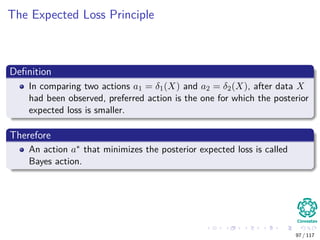 The Expected Loss Principle
Deﬁnition
In comparing two actions a1 = δ1(X) and a2 = δ2(X), after data X
had been observed, preferred action is the one for which the posterior
expected loss is smaller.
Therefore
An action a∗ that minimizes the posterior expected loss is called
Bayes action.
97 / 117
 