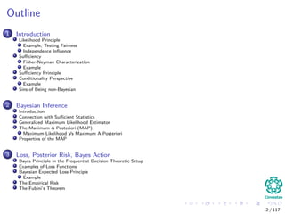 Outline
1 Introduction
Likelihood Principle
Example, Testing Fairness
Independence Inﬂuence
Suﬃciency
Fisher-Neyman Characterization
Example
Suﬃciency Principle
Conditionality Perspective
Example
Sins of Being non-Bayesian
2 Bayesian Inference
Introduction
Connection with Suﬃcient Statistics
Generalized Maximum Likelihood Estimator
The Maximum A Posteriori (MAP)
Maximum Likelihood Vs Maximum A Posteriori
Properties of the MAP
3 Loss, Posterior Risk, Bayes Action
Bayes Principle in the Frequentist Decision Theoretic Setup
Examples of Loss Functions
Bayesian Expected Loss Principle
Example
The Empirical Risk
The Fubini’s Theorem
2 / 117
 