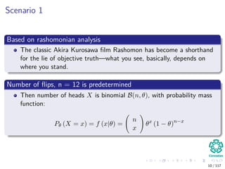 Scenario 1
Based on rashomonian analysis
The classic Akira Kurosawa ﬁlm Rashomon has become a shorthand
for the lie of objective truth—what you see, basically, depends on
where you stand.
Number of ﬂips, n = 12 is predetermined
Then number of heads X is binomial B(n, θ), with probability mass
function:
Pθ (X = x) = f (x|θ) =
n
x
θx
(1 − θ)n−x
10 / 117
 