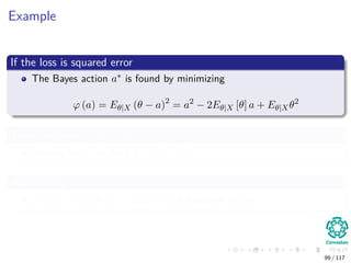 Example
If the loss is squared error
The Bayes action a∗ is found by minimizing
ϕ (a) = Eθ|X (θ − a)2
= a2
− 2Eθ|X [θ] a + Eθ|Xθ2
Then, we want ϕ (a) = 0
Solving for it, we have a = Eθ|X [θ]
Additionally
ϕ (a) < 0 then a∗ = Eθ|X [θ] is a Bayesian Action.
99 / 117
 