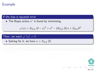 Example
If the loss is squared error
The Bayes action a∗ is found by minimizing
ϕ (a) = Eθ|X (θ − a)2
= a2
− 2Eθ|X [θ] a + Eθ|Xθ2
Then, we want ϕ (a) = 0
Solving for it, we have a = Eθ|X [θ]
Additionally
ϕ (a) < 0 then a∗ = Eθ|X [θ] is a Bayesian Action.
99 / 117
 