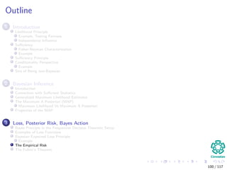 Outline
1 Introduction
Likelihood Principle
Example, Testing Fairness
Independence Inﬂuence
Suﬃciency
Fisher-Neyman Characterization
Example
Suﬃciency Principle
Conditionality Perspective
Example
Sins of Being non-Bayesian
2 Bayesian Inference
Introduction
Connection with Suﬃcient Statistics
Generalized Maximum Likelihood Estimator
The Maximum A Posteriori (MAP)
Maximum Likelihood Vs Maximum A Posteriori
Properties of the MAP
3 Loss, Posterior Risk, Bayes Action
Bayes Principle in the Frequentist Decision Theoretic Setup
Examples of Loss Functions
Bayesian Expected Loss Principle
Example
The Empirical Risk
The Fubini’s Theorem
100 / 117
 