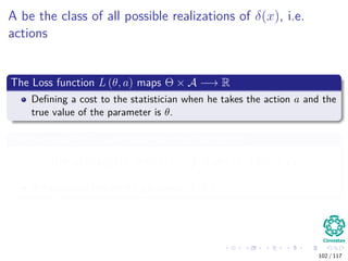 A be the class of all possible realizations of δ(x), i.e.
actions
The Loss function L (θ, a) maps Θ × A −→ R
Deﬁning a cost to the statistician when he takes the action a and the
true value of the parameter is θ.
Then we can deﬁne a decision function called Risk
R (θ, δ) = EX|θ [L (θ|δ (X))] =
X
L (θ|δ (X)) f (x|θ) dx
A frequentist risk on the performance of δ.
102 / 117
 
