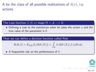 A be the class of all possible realizations of δ(x), i.e.
actions
The Loss function L (θ, a) maps Θ × A −→ R
Deﬁning a cost to the statistician when he takes the action a and the
true value of the parameter is θ.
Then we can deﬁne a decision function called Risk
R (θ, δ) = EX|θ [L (θ|δ (X))] =
X
L (θ|δ (X)) f (x|θ) dx
A frequentist risk on the performance of δ.
102 / 117
 