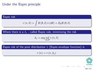 Under the Bayes principle
Bayes risk
r (π, δ) = R (θ, δ) π (dθ) = EθR (θ, δ)
Where there is a δπ , called Bayes rule, minimizing the risk
δπ = arg inf
δ∈D
r (π, δ)
Bayes risk of the prior distribution π (Bayes envelope function) is
r (π) = r (π, δπ)
105 / 117
 