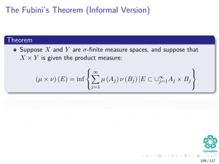 The Fubini’s Theorem (Informal Version)
Theorem
Suppose X and Y are σ-ﬁnite measure spaces, and suppose that
X × Y is given the product measure:
(µ × ν) (E) = inf



∞
j=1
µ (Aj) ν (Bj) |E ⊂ ∪∞
j=1Aj × Bj



With any non-negative µ × ν-measurable function f, then
X×Y
f (x, y) d (µ × ν) (x, y) =
Y X
f (x, y) dµ (x) dν (y)
109 / 117
 