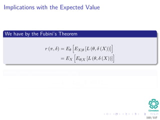 Implications with the Expected Value
We have by the Fubini’s Theorem
r (π, δ) = Eθ EX|θ [L (θ, δ (X))]
= EX Eθ|X [L (θ, δ (X))]
Where the posterior expected loss
ρ (π, δ) = Eθ|X [L (θ, δ (X))]
110 / 117
 