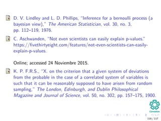 D. V. Lindley and L. D. Phillips, “Inference for a bernoulli process (a
bayesian view),” The American Statistician, vol. 30, no. 3,
pp. 112–119, 1976.
C. Aschwanden, “Not even scientists can easily explain p-values.”
https://ﬁvethirtyeight.com/features/not-even-scientists-can-easily-
explain-p-values.
Online; accessed 24 Noviembre 2015.
K. P. F.R.S., “X. on the criterion that a given system of deviations
from the probable in the case of a correlated system of variables is
such that it can be reasonably supposed to have arisen from random
sampling,” The London, Edinburgh, and Dublin Philosophical
Magazine and Journal of Science, vol. 50, no. 302, pp. 157–175, 1900.
116 / 117
 