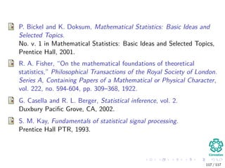 P. Bickel and K. Doksum, Mathematical Statistics: Basic Ideas and
Selected Topics.
No. v. 1 in Mathematical Statistics: Basic Ideas and Selected Topics,
Prentice Hall, 2001.
R. A. Fisher, “On the mathematical foundations of theoretical
statistics,” Philosophical Transactions of the Royal Society of London.
Series A, Containing Papers of a Mathematical or Physical Character,
vol. 222, no. 594-604, pp. 309–368, 1922.
G. Casella and R. L. Berger, Statistical inference, vol. 2.
Duxbury Paciﬁc Grove, CA, 2002.
S. M. Kay, Fundamentals of statistical signal processing.
Prentice Hall PTR, 1993.
117 / 117
 