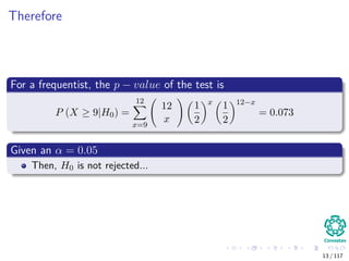Therefore
For a frequentist, the p − value of the test is
P (X ≥ 9|H0) =
12
x=9
12
x
1
2
x
1
2
12−x
= 0.073
Given an α = 0.05
Then, H0 is not rejected...
13 / 117
 