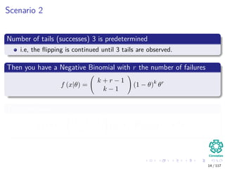 Scenario 2
Number of tails (successes) 3 is predetermined
i.e, the ﬂipping is continued until 3 tails are observed.
Then you have a Negative Binomial with r the number of failures
f (x|θ) =
k + r − 1
k − 1
(1 − θ)k
θr
Thus, we have
f (x|θ) =
3 + 9 − 1
3 − 1
(1 − θ)3
θ9
= 55 (1 − θ)3
θ9
14 / 117
 