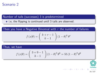Scenario 2
Number of tails (successes) 3 is predetermined
i.e, the ﬂipping is continued until 3 tails are observed.
Then you have a Negative Binomial with r the number of failures
f (x|θ) =
k + r − 1
k − 1
(1 − θ)k
θr
Thus, we have
f (x|θ) =
3 + 9 − 1
3 − 1
(1 − θ)3
θ9
= 55 (1 − θ)3
θ9
14 / 117
 