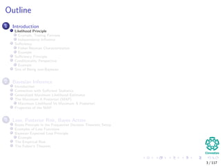 Outline
1 Introduction
Likelihood Principle
Example, Testing Fairness
Independence Inﬂuence
Suﬃciency
Fisher-Neyman Characterization
Example
Suﬃciency Principle
Conditionality Perspective
Example
Sins of Being non-Bayesian
2 Bayesian Inference
Introduction
Connection with Suﬃcient Statistics
Generalized Maximum Likelihood Estimator
The Maximum A Posteriori (MAP)
Maximum Likelihood Vs Maximum A Posteriori
Properties of the MAP
3 Loss, Posterior Risk, Bayes Action
Bayes Principle in the Frequentist Decision Theoretic Setup
Examples of Loss Functions
Bayesian Expected Loss Principle
Example
The Empirical Risk
The Fubini’s Theorem
3 / 117
 