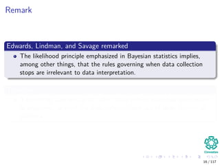 Remark
Edwards, Lindman, and Savage remarked
The likelihood principle emphasized in Bayesian statistics implies,
among other things, that the rules governing when data collection
stops are irrelevant to data interpretation.
Therefore
It is entirely appropriate to collect data until a point has been proven
or disproven, or until the data collector runs out of time, money, or
patience.
16 / 117
 
