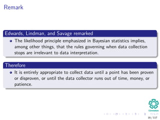 Remark
Edwards, Lindman, and Savage remarked
The likelihood principle emphasized in Bayesian statistics implies,
among other things, that the rules governing when data collection
stops are irrelevant to data interpretation.
Therefore
It is entirely appropriate to collect data until a point has been proven
or disproven, or until the data collector runs out of time, money, or
patience.
16 / 117
 