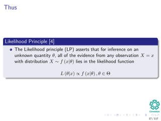Thus
Likelihood Principle [4]
The Likelihood principle (LP) asserts that for inference on an
unknown quantity θ, all of the evidence from any observation X = x
with distribution X ∼ f (x|θ) lies in the likelihood function
L (θ|x) ∝ f (x|θ) , θ ∈ Θ
17 / 117
 