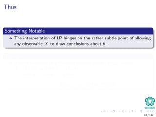 Thus
Something Notable
The interpretation of LP hinges on the rather subtle point of allowing
any observable X to draw conclusions about θ.
Therefore
If there two ways to gather infromation about theta, wither
X ∼ f (x|θ) or with Y ∼ g (x|θ)
with X = x and Y = y then
L (θ|x) = η × L (θ|y) , ∀θ ∈ Θ
18 / 117
 