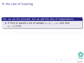 In the case of Learning
Yes, we use the principle, but we add the idea of independence
A trick to assume a set of samples x1, x2, ..., xN such that
xi ∼ f (X|θ)
Then, as we have seen it
L (θ) = f (x1, x2, ..., xN |θ) =
N
i=1
f (xi|θ)
20 / 117
 