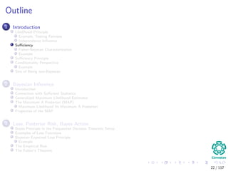 Outline
1 Introduction
Likelihood Principle
Example, Testing Fairness
Independence Inﬂuence
Suﬃciency
Fisher-Neyman Characterization
Example
Suﬃciency Principle
Conditionality Perspective
Example
Sins of Being non-Bayesian
2 Bayesian Inference
Introduction
Connection with Suﬃcient Statistics
Generalized Maximum Likelihood Estimator
The Maximum A Posteriori (MAP)
Maximum Likelihood Vs Maximum A Posteriori
Properties of the MAP
3 Loss, Posterior Risk, Bayes Action
Bayes Principle in the Frequentist Decision Theoretic Setup
Examples of Loss Functions
Bayesian Expected Loss Principle
Example
The Empirical Risk
The Fubini’s Theorem
22 / 117
 