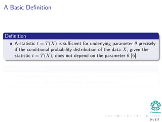 A Basic Deﬁnition
Deﬁnition
A statistic t = T(X) is suﬃcient for underlying parameter θ precisely
if the conditional probability distribution of the data X, given the
statistic t = T(X), does not depend on the parameter θ [6].
Something Notable
This agreement is non-philosophical, it is rather a consequence of
mathematics (measure theoretic considerations).
24 / 117
 