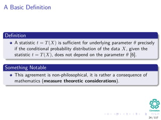 A Basic Deﬁnition
Deﬁnition
A statistic t = T(X) is suﬃcient for underlying parameter θ precisely
if the conditional probability distribution of the data X, given the
statistic t = T(X), does not depend on the parameter θ [6].
Something Notable
This agreement is non-philosophical, it is rather a consequence of
mathematics (measure theoretic considerations).
24 / 117
 