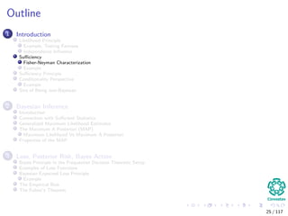 Outline
1 Introduction
Likelihood Principle
Example, Testing Fairness
Independence Inﬂuence
Suﬃciency
Fisher-Neyman Characterization
Example
Suﬃciency Principle
Conditionality Perspective
Example
Sins of Being non-Bayesian
2 Bayesian Inference
Introduction
Connection with Suﬃcient Statistics
Generalized Maximum Likelihood Estimator
The Maximum A Posteriori (MAP)
Maximum Likelihood Vs Maximum A Posteriori
Properties of the MAP
3 Loss, Posterior Risk, Bayes Action
Bayes Principle in the Frequentist Decision Theoretic Setup
Examples of Loss Functions
Bayesian Expected Loss Principle
Example
The Empirical Risk
The Fubini’s Theorem
25 / 117
 