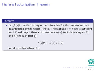 Fisher’s Factorization Theorem
Theorem
Let f (x|θ) be the density or mass function for the random vector x,
parametrized by the vector theta. The statistic t = T (x) is suﬃcient
for θ if and only if there exist functions a (x) (not depending on θ)
and b (t|θ) such that ()
f (x|θ) = a (x) b (t, θ)
for all possible values of x.
26 / 117
 