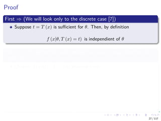Proof
First ⇒ (We will look only to the discrete case [7])
Suppose t = T (x) is suﬃcient for θ. Then, by deﬁnition
f (x|θ, T (x) = t) is independient of θ
Let f (x, t|θ) denote the joint density function or mass function for
(X, T (X))
Observe f (x|θ) = f (x, t|θ) then we have
f (x|θ) = f (x, t|θ)
= f (x|θ, t) f (t|θ) Bayesian
= a (x)
f (x|t)
b (t, θ)
f (t|θ)
Independence
27 / 117
 
