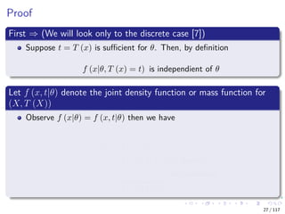Proof
First ⇒ (We will look only to the discrete case [7])
Suppose t = T (x) is suﬃcient for θ. Then, by deﬁnition
f (x|θ, T (x) = t) is independient of θ
Let f (x, t|θ) denote the joint density function or mass function for
(X, T (X))
Observe f (x|θ) = f (x, t|θ) then we have
f (x|θ) = f (x, t|θ)
= f (x|θ, t) f (t|θ) Bayesian
= a (x)
f (x|t)
b (t, θ)
f (t|θ)
Independence
27 / 117
 