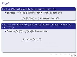 Proof
First ⇒ (We will look only to the discrete case [7])
Suppose t = T (x) is suﬃcient for θ. Then, by deﬁnition
f (x|θ, T (x) = t) is independient of θ
Let f (x, t|θ) denote the joint density function or mass function for
(X, T (X))
Observe f (x|θ) = f (x, t|θ) then we have
f (x|θ) = f (x, t|θ)
= f (x|θ, t) f (t|θ) Bayesian
= a (x)
f (x|t)
b (t, θ)
f (t|θ)
Independence
27 / 117
 