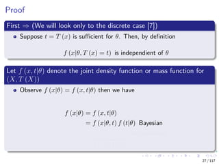 Proof
First ⇒ (We will look only to the discrete case [7])
Suppose t = T (x) is suﬃcient for θ. Then, by deﬁnition
f (x|θ, T (x) = t) is independient of θ
Let f (x, t|θ) denote the joint density function or mass function for
(X, T (X))
Observe f (x|θ) = f (x, t|θ) then we have
f (x|θ) = f (x, t|θ)
= f (x|θ, t) f (t|θ) Bayesian
= a (x)
f (x|t)
b (t, θ)
f (t|θ)
Independence
27 / 117
 