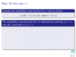 Now, for the case ⇐
Suppose the probability mass function for x can be written
f (x|θ) = a (x) b (x|θ) where t = T (x)
The probability mass function for t is obtained by summing fθ (x, t)
over all x such that T (x) = t
f (t|θ) =
T(x)=t
f (x, t|θ)
=
T(x)=t
f (x|θ) ← independence over t
=
T(x)=t
a (x) bθ (x)
28 / 117
 