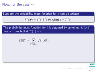 Now, for the case ⇐
Suppose the probability mass function for x can be written
f (x|θ) = a (x) b (x|θ) where t = T (x)
The probability mass function for t is obtained by summing fθ (x, t)
over all x such that T (x) = t
f (t|θ) =
T(x)=t
f (x, t|θ)
=
T(x)=t
f (x|θ) ← independence over t
=
T(x)=t
a (x) bθ (x)
28 / 117
 