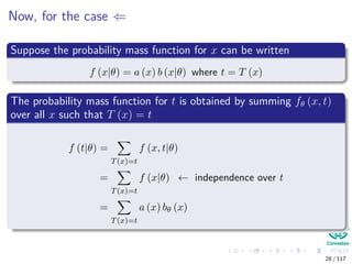 Now, for the case ⇐
Suppose the probability mass function for x can be written
f (x|θ) = a (x) b (x|θ) where t = T (x)
The probability mass function for t is obtained by summing fθ (x, t)
over all x such that T (x) = t
f (t|θ) =
T(x)=t
f (x, t|θ)
=
T(x)=t
f (x|θ) ← independence over t
=
T(x)=t
a (x) bθ (x)
28 / 117
 