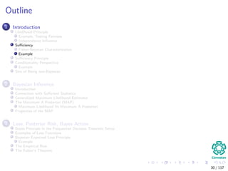 Outline
1 Introduction
Likelihood Principle
Example, Testing Fairness
Independence Inﬂuence
Suﬃciency
Fisher-Neyman Characterization
Example
Suﬃciency Principle
Conditionality Perspective
Example
Sins of Being non-Bayesian
2 Bayesian Inference
Introduction
Connection with Suﬃcient Statistics
Generalized Maximum Likelihood Estimator
The Maximum A Posteriori (MAP)
Maximum Likelihood Vs Maximum A Posteriori
Properties of the MAP
3 Loss, Posterior Risk, Bayes Action
Bayes Principle in the Frequentist Decision Theoretic Setup
Examples of Loss Functions
Bayesian Expected Loss Principle
Example
The Empirical Risk
The Fubini’s Theorem
30 / 117
 