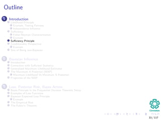 Outline
1 Introduction
Likelihood Principle
Example, Testing Fairness
Independence Inﬂuence
Suﬃciency
Fisher-Neyman Characterization
Example
Suﬃciency Principle
Conditionality Perspective
Example
Sins of Being non-Bayesian
2 Bayesian Inference
Introduction
Connection with Suﬃcient Statistics
Generalized Maximum Likelihood Estimator
The Maximum A Posteriori (MAP)
Maximum Likelihood Vs Maximum A Posteriori
Properties of the MAP
3 Loss, Posterior Risk, Bayes Action
Bayes Principle in the Frequentist Decision Theoretic Setup
Examples of Loss Functions
Bayesian Expected Loss Principle
Example
The Empirical Risk
The Fubini’s Theorem
33 / 117
 