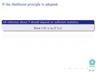 If the likelihood principle is adopted
All inference about θ should depend on suﬃcient statistics
Since (θ) ∝ bθ (T (x))
Suﬃciency Principle
Let the two diﬀerent observations x and y have the same values
T (x) = T (y), of a statistics suﬃcient for family f (·|θ). Then the
inferences about θ based on x and y should be the same.
35 / 117
 