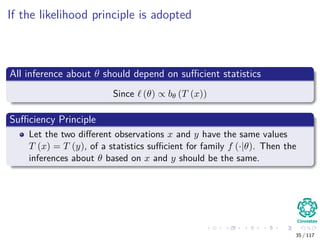 If the likelihood principle is adopted
All inference about θ should depend on suﬃcient statistics
Since (θ) ∝ bθ (T (x))
Suﬃciency Principle
Let the two diﬀerent observations x and y have the same values
T (x) = T (y), of a statistics suﬃcient for family f (·|θ). Then the
inferences about θ based on x and y should be the same.
35 / 117
 