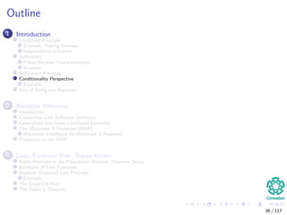 Outline
1 Introduction
Likelihood Principle
Example, Testing Fairness
Independence Inﬂuence
Suﬃciency
Fisher-Neyman Characterization
Example
Suﬃciency Principle
Conditionality Perspective
Example
Sins of Being non-Bayesian
2 Bayesian Inference
Introduction
Connection with Suﬃcient Statistics
Generalized Maximum Likelihood Estimator
The Maximum A Posteriori (MAP)
Maximum Likelihood Vs Maximum A Posteriori
Properties of the MAP
3 Loss, Posterior Risk, Bayes Action
Bayes Principle in the Frequentist Decision Theoretic Setup
Examples of Loss Functions
Bayesian Expected Loss Principle
Example
The Empirical Risk
The Fubini’s Theorem
36 / 117
 