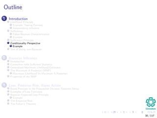 Outline
1 Introduction
Likelihood Principle
Example, Testing Fairness
Independence Inﬂuence
Suﬃciency
Fisher-Neyman Characterization
Example
Suﬃciency Principle
Conditionality Perspective
Example
Sins of Being non-Bayesian
2 Bayesian Inference
Introduction
Connection with Suﬃcient Statistics
Generalized Maximum Likelihood Estimator
The Maximum A Posteriori (MAP)
Maximum Likelihood Vs Maximum A Posteriori
Properties of the MAP
3 Loss, Posterior Risk, Bayes Action
Bayes Principle in the Frequentist Decision Theoretic Setup
Examples of Loss Functions
Bayesian Expected Loss Principle
Example
The Empirical Risk
The Fubini’s Theorem
38 / 117
 