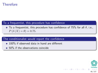 Therefore
To a frequentist, this procedure has conﬁdence
To a frequentist, this procedure has conﬁdence of 75% for all θ, i.e.,
P (δ (X) = θ) = 0.75.
The conditionalist would report the conﬁdence
100% if observed data in hand are diﬀerent
50% if the observations coincide
40 / 117
 