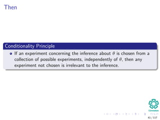 Then
Conditionality Principle
If an experiment concerning the inference about θ is chosen from a
collection of possible experiments, independently of θ, then any
experiment not chosen is irrelevant to the inference.
41 / 117
 