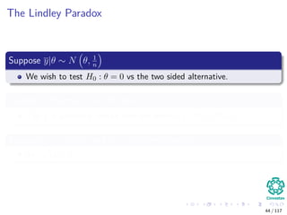The Lindley Paradox
Suppose y|θ ∼ N θ, 1
n
We wish to test H0 : θ = 0 vs the two sided alternative.
Suppose a Bayesian puts the prior P (θ = 0) = P (θ = 0) = 1
2
The 1
2 is uniformly spread over the interval [−M/2, M/2].
Suppose n = 40, 000 and y = 0.01 are observed
So,
√
ny = 2
44 / 117
 