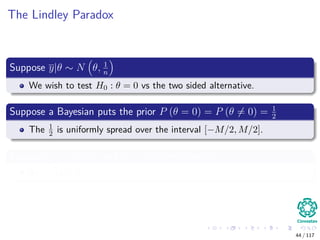 The Lindley Paradox
Suppose y|θ ∼ N θ, 1
n
We wish to test H0 : θ = 0 vs the two sided alternative.
Suppose a Bayesian puts the prior P (θ = 0) = P (θ = 0) = 1
2
The 1
2 is uniformly spread over the interval [−M/2, M/2].
Suppose n = 40, 000 and y = 0.01 are observed
So,
√
ny = 2
44 / 117
 