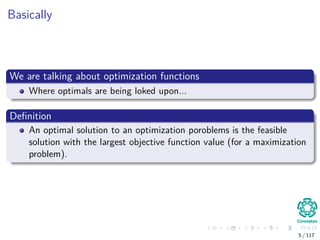 Basically
We are talking about optimization functions
Where optimals are being loked upon...
Deﬁnition
An optimal solution to an optimization poroblems is the feasible
solution with the largest objective function value (for a maximization
problem).
5 / 117
 