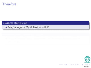Therefore
Classical statistician
She/he rejects H0 at level α = 0.05
Posterior odds in favor of H0 are 11 if M = 1
We will look at this... no worries, but Bayesian Statistician will
choose H0
45 / 117
 