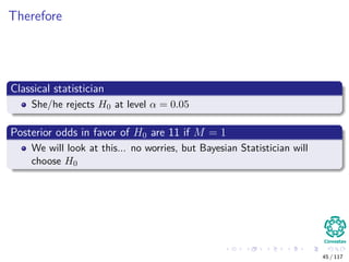 Therefore
Classical statistician
She/he rejects H0 at level α = 0.05
Posterior odds in favor of H0 are 11 if M = 1
We will look at this... no worries, but Bayesian Statistician will
choose H0
45 / 117
 