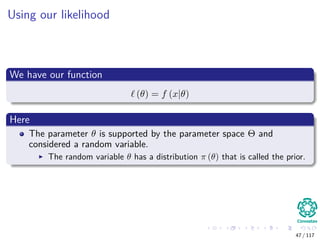 Using our likelihood
We have our function
(θ) = f (x|θ)
Here
The parameter θ is supported by the parameter space Θ and
considered a random variable.
The random variable θ has a distribution π (θ) that is called the prior.
47 / 117
 